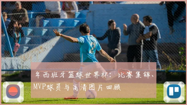 年西班牙篮球世界杯：比赛集锦、MVP球员与高清图片回顾