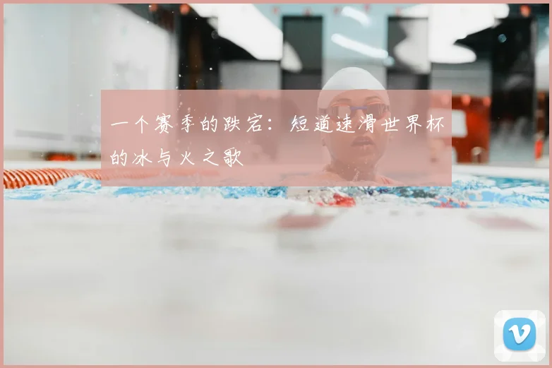 一个赛季的跌宕:短道速滑世界杯的冰与火之歌