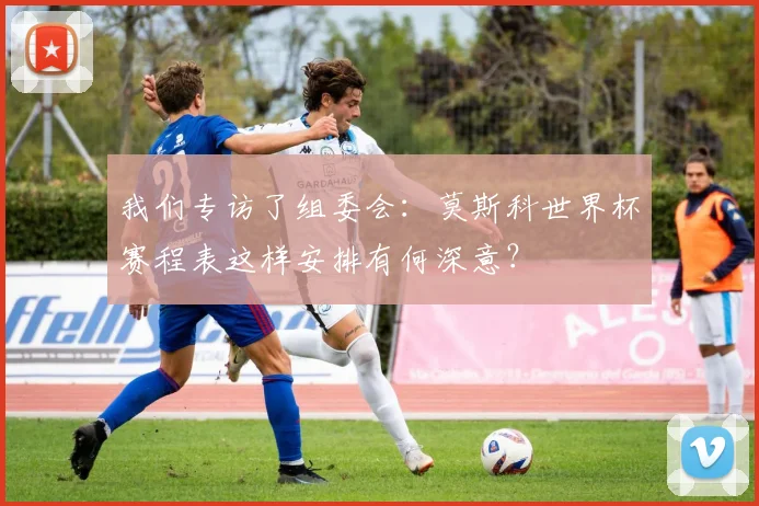 我们专访了组委会：莫斯科世界杯赛程表这样安排有何深意？