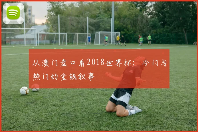 从澳门盘口看2018世界杯：冷门与热门的金钱叙事