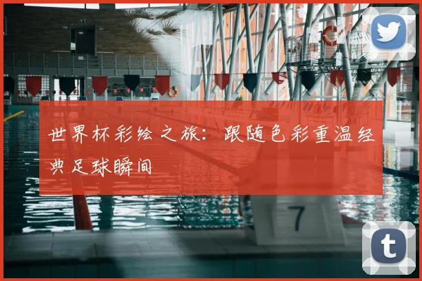世界杯彩绘之旅：跟随色彩重温经典足球瞬间