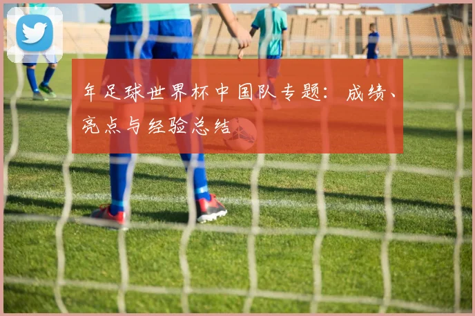 年足球世界杯中国队专题：成绩、亮点与经验总结