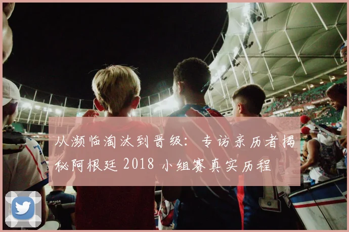 从濒临淘汰到晋级：专访亲历者揭秘阿根廷 2018 小组赛真实历程