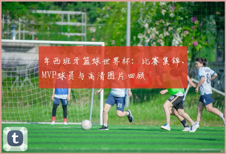 年西班牙篮球世界杯：比赛集锦、MVP球员与高清图片回顾