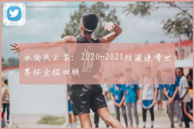 冰场风云录：2020-2021短道速滑世界杯全程回顾