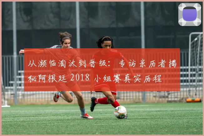 从濒临淘汰到晋级：专访亲历者揭秘阿根廷 2018 小组赛真实历程
