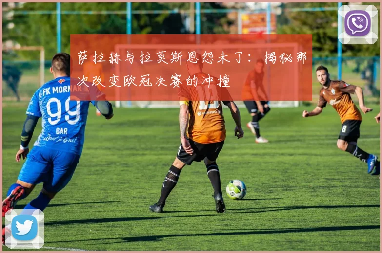 萨拉赫与拉莫斯恩怨未了:揭秘那次改变欧冠决赛的冲撞
