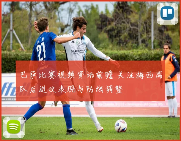 巴萨比赛视频资讯前瞻 关注梅西离队后进攻表现与防线调整