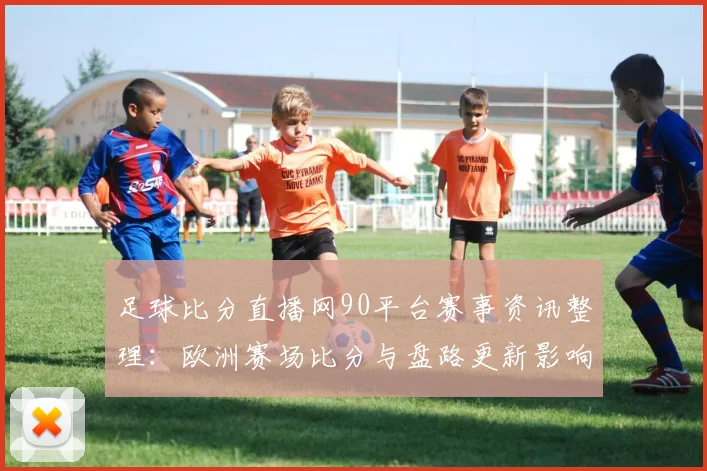 足球比分直播网90平台赛事资讯整理：欧洲赛场比分与盘路更新影响球迷观赛选择