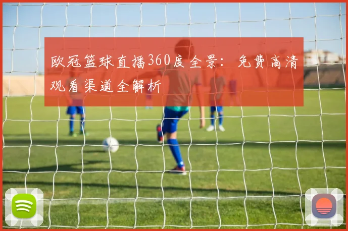 欧冠篮球直播360度全景:免费高清观看渠道全解析