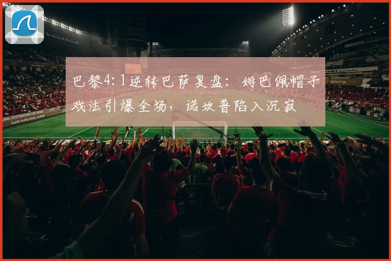 巴黎4:1逆转巴萨复盘：姆巴佩帽子戏法引爆全场，诺坎普陷入沉寂