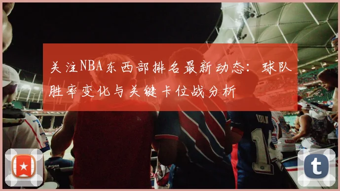 关注NBA东西部排名最新动态：球队胜率变化与关键卡位战分析