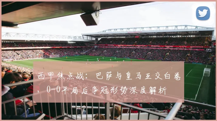 西甲焦点战：巴萨与皇马互交白卷，0-0平局后争冠形势深度解析