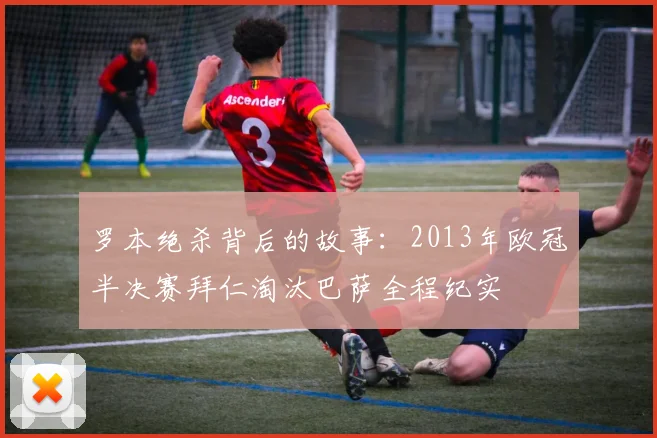 罗本绝杀背后的故事：2013年欧冠半决赛拜仁淘汰巴萨全程纪实
