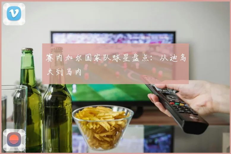 赛内加尔国家队球星盘点:从迪乌夫到马内