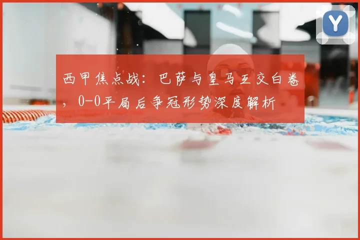 西甲焦点战：巴萨与皇马互交白卷，0-0平局后争冠形势深度解析