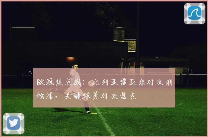 欧冠焦点战：比利亚雷亚尔对决利物浦，关键球员对决盘点