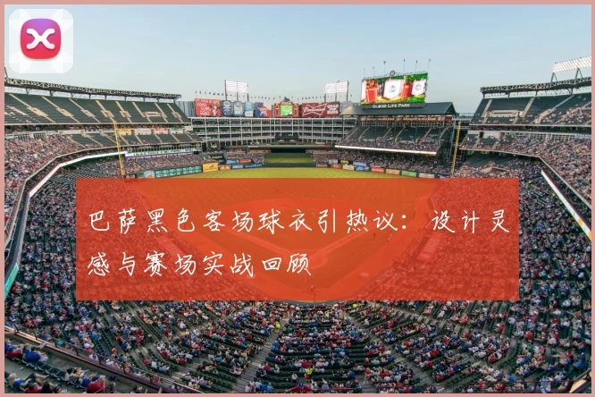 巴萨黑色客场球衣引热议：设计灵感与赛场实战回顾